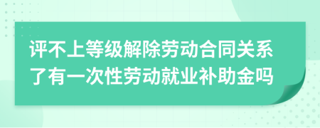 评不上等级解除劳动合同关系了有一次性劳动就业补助金吗