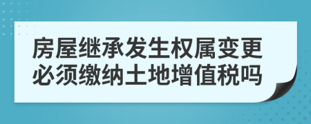 房屋继承发生权属变更必须缴纳土地增值税吗