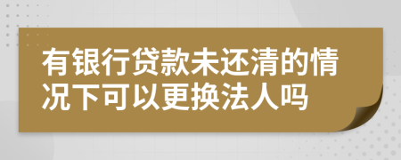 有银行贷款未还清的情况下可以更换法人吗