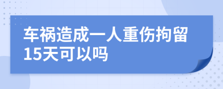 车祸造成一人重伤拘留15天可以吗