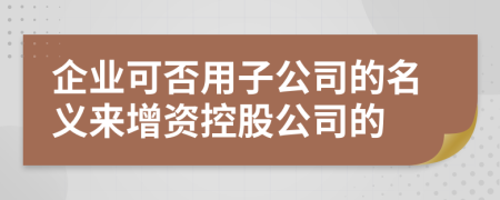 企业可否用子公司的名义来增资控股公司的