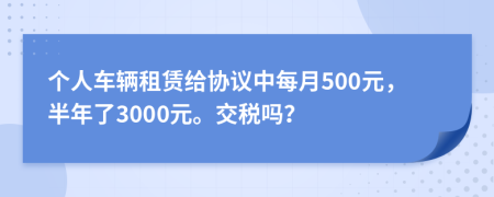 个人车辆租赁给协议中每月500元，半年了3000元。交税吗？