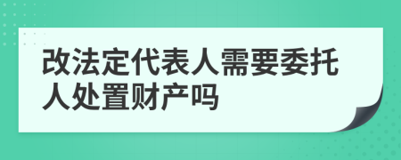 改法定代表人需要委托人处置财产吗