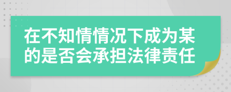 在不知情情况下成为某的是否会承担法律责任