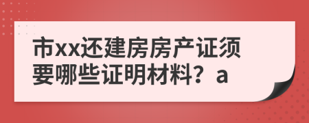 市xx还建房房产证须要哪些证明材料？a