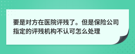 要是对方在医院评残了。但是保险公司指定的评残机构不认可怎么处理