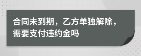 合同未到期，乙方单独解除，需要支付违约金吗