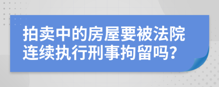 拍卖中的房屋要被法院连续执行刑事拘留吗？