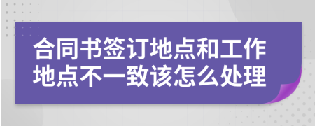 合同书签订地点和工作地点不一致该怎么处理