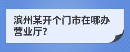 滨州某开个门市在哪办营业厅？