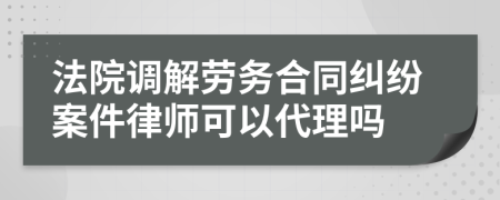 法院调解劳务合同纠纷案件律师可以代理吗