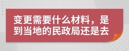 变更需要什么材料，是到当地的民政局还是去