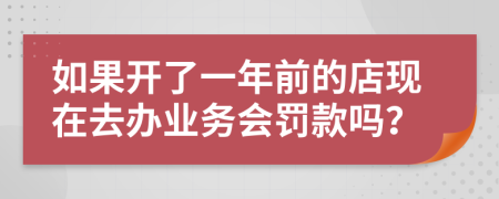 如果开了一年前的店现在去办业务会罚款吗？