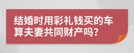 结婚时用彩礼钱买的车算夫妻共同财产吗？