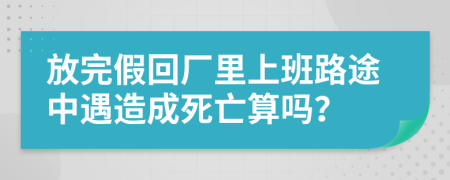 放完假回厂里上班路途中遇造成死亡算吗？
