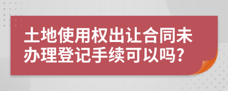 土地使用权出让合同未办理登记手续可以吗?