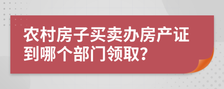 农村房子买卖办房产证到哪个部门领取？