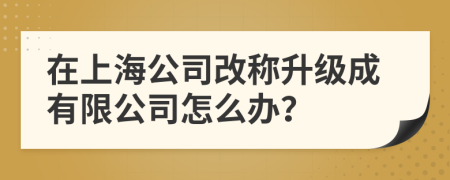 在上海公司改称升级成有限公司怎么办？