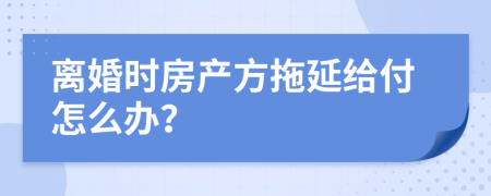 离婚时房产方拖延给付怎么办？