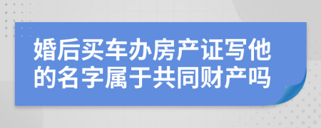 婚后买车办房产证写他的名字属于共同财产吗