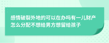 感情破裂外地的可以在办吗有一儿财产怎么分配不想给男方想留给孩子