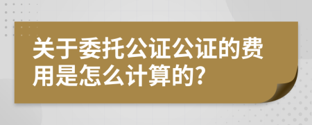 关于委托公证公证的费用是怎么计算的?