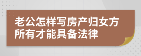 老公怎样写房产归女方所有才能具备法律