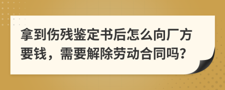 拿到伤残鉴定书后怎么向厂方要钱，需要解除劳动合同吗？