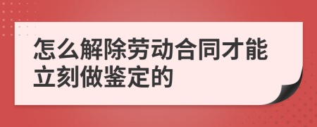 怎么解除劳动合同才能立刻做鉴定的