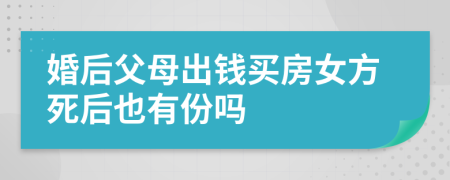 婚后父母出钱买房女方死后也有份吗