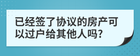 已经签了协议的房产可以过户给其他人吗?