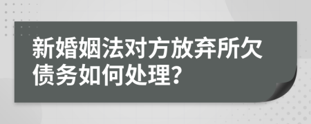 新婚姻法对方放弃所欠债务如何处理？