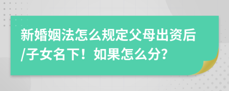 新婚姻法怎么规定父母出资后/子女名下！如果怎么分？