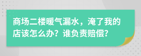 商场二楼暖气漏水，淹了我的店该怎么办？谁负责赔偿？