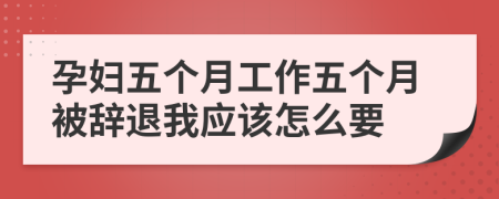 孕妇五个月工作五个月被辞退我应该怎么要