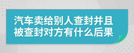 汽车卖给别人查封并且被查封对方有什么后果