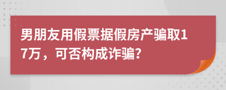 男朋友用假票据假房产骗取17万，可否构成诈骗？