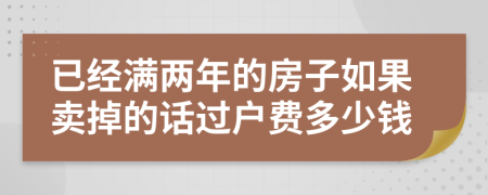 已经满两年的房子如果卖掉的话过户费多少钱