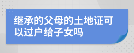 继承的父母的土地证可以过户给子女吗