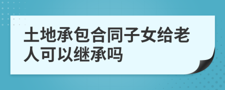 土地承包合同子女给老人可以继承吗