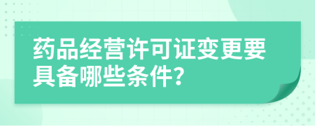 药品经营许可证变更要具备哪些条件？