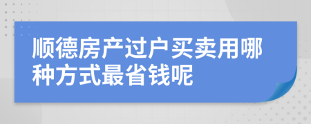 顺德房产过户买卖用哪种方式最省钱呢