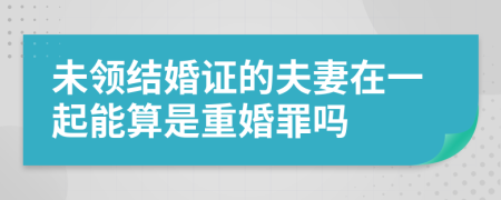 未领结婚证的夫妻在一起能算是重婚罪吗