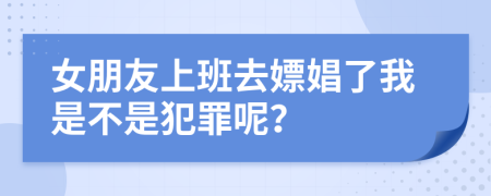 女朋友上班去嫖娼了我是不是犯罪呢？