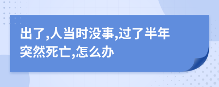 出了,人当时没事,过了半年突然死亡,怎么办