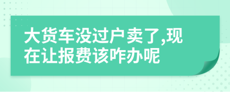 大货车没过户卖了,现在让报费该咋办呢