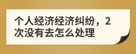 个人经济经济纠纷，2次没有去怎么处理