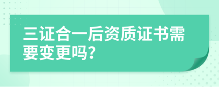 三证合一后资质证书需要变更吗？