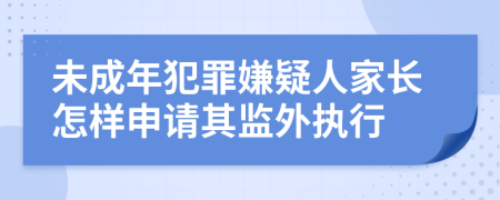 未成年犯罪嫌疑人家长怎样申请其监外执行