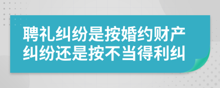 聘礼纠纷是按婚约财产纠纷还是按不当得利纠